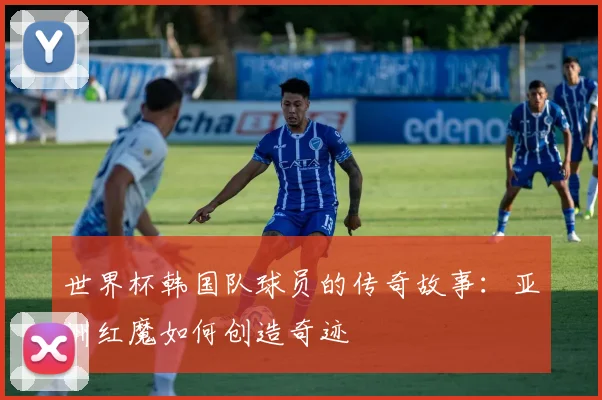 世界杯韩国队球员的传奇故事：亚洲红魔如何创造奇迹