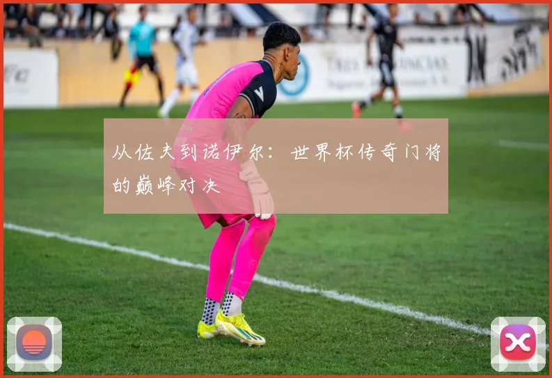 从佐夫到诺伊尔：世界杯传奇门将的巅峰对决
