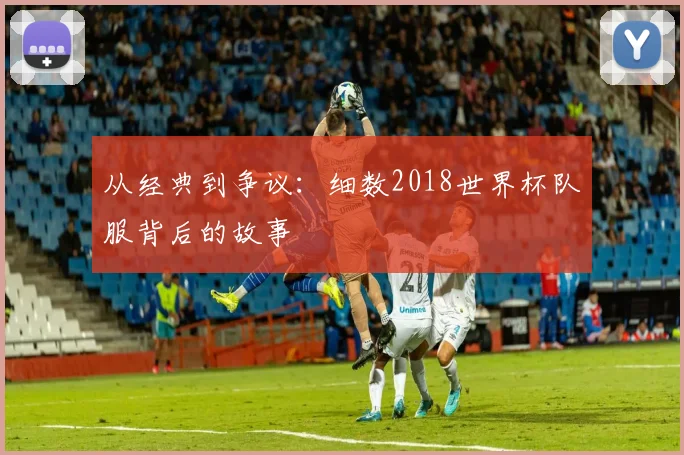 从经典到争议：细数2018世界杯队服背后的故事